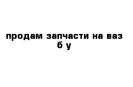 продам запчасти на ваз б у